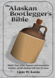 Title: The Alaskan Bootlegger's Bible: Makin' Beer, Wine, Liquers and Moonshine Whiskey, Author: Leon W. Kania