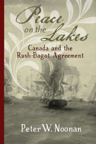 Title: Peace on the Lakes: Canada and the Rush-Bagot Agreement, Author: Peter W Noonan