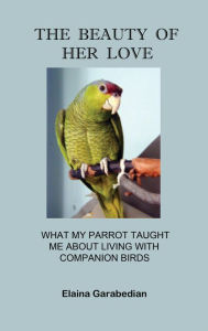 Title: The Beauty of Her Love: What My Parrot Taught Me about Living with Companion Birds, Author: Elaina Garabedian