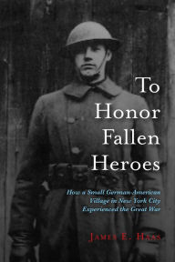 Title: To Honor Fallen Heroes: How a Small German-American Village in New York City Experienced the Great War, Author: James E. Haas