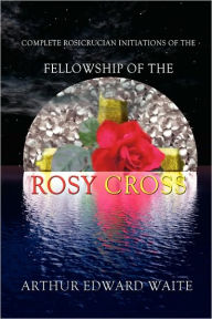Title: Complete Rosicrucian Initiations Of The Fellowship Of The Rosy Cross By Arthur Edward Waite, Founder Of The Holy Order Of The Golden Dawn, Author: Edward Arthur Waite