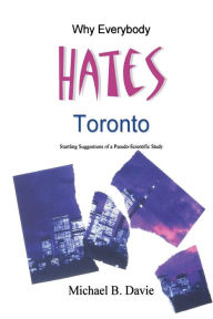 Title: Why Everybody Hates Toronto: Startling Suggestions of a Pseudo-Scientific Study, Author: Michael B Davie