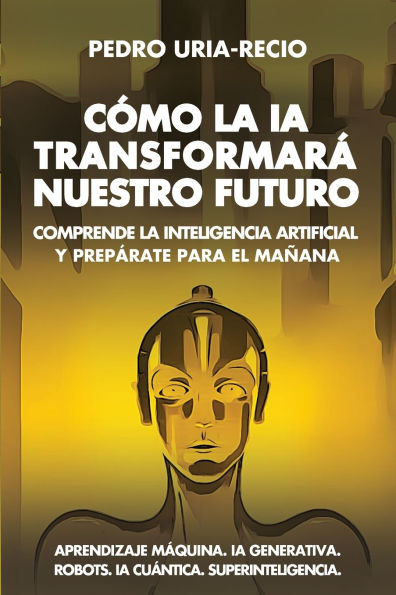 Cï¿½mo la IA Transformarï¿½ Nuestro Futuro: Comprende Inteligencia Artificial y Prepï¿½rate para el Maï¿½ana. Aprendizaje Mï¿½quina. Generativa. Robots. Cuï¿½ntica. Superinteligencia.