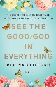 Title: See the Good/God in Everything: The secret to inspire gratitude, build hope and find joy in every day, Author: Regina Clifford