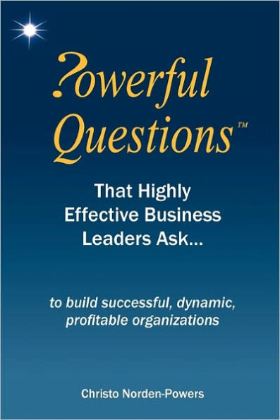 Powerful Questions That Highly Effective Business Leaders Ask: to build successful, dynamic, profitable organizations