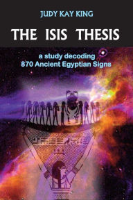 Title: The Isis Thesis: A Study Decoding 870 Ancient Egyptian Signs, Author: Judy Kay King