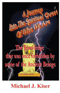 Title: A Journey into the Spiritual Quest of Who We Are # 3: The Knowledge that was once forbidden by some of the Ancient Beings, Author: Michael Joseph Kiser