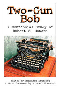 Title: Two-Gun Bob: A Centennial Study of Robert E. Howard, Author: Benjamin Szumskyj