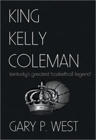 Title: King Kelly Coleman: Kentucky's Greatest Basketball Legend, Author: Gary P. West