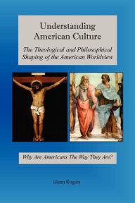 Title: Understanding American Culture: The Theological and Philosophical Shaping of the American Worldview, Author: Glenn Rogers