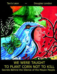 Title: We Were Taught to Plant Corn Not to Kill: Secrets Behind the Silence of the Mayan People, Author: Douglas Stuart London