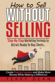 Title: How to Sell Without Selling: Step-By-Step Marketing Formula to Attract Ready-to-Buy Clients...Create Passive Income and Make More Money While Making a Difference, Author: Terry Dean