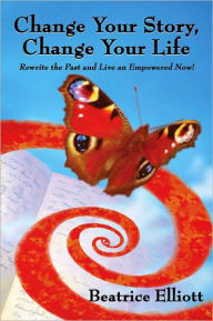 Title: Change Your Story, Change Your Life: Rewrite the Past and Live an Empowered Now!, Author: Beatrice Elliott