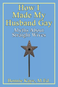 Title: How I Made My Husband Gay: Myths about Straight Wives, Author: Bonnie Kaye M.Ed.