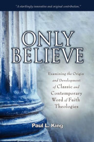 Title: Only Believe: Examining the Origin and Development of Classic and Contemporary Word of Faith Theologies, Author: Paul L King