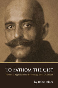 Title: To Fathom the Gist: Volume 1 - Approaches to the Writings of G. I. Gurdjieff, Author: Robin Bloor