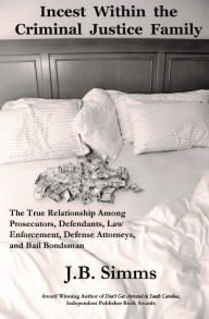 Title: Incest Within the Criminal Justice Family: The True Relationship Among Prosecutors, Defendants, Law Enforcement, Defense Attorneys, and Bail Bondsman, Author: J.  B. Simms