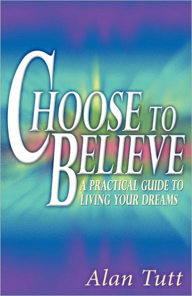 Choose To Believe: A Practical Guide to Living Your Dreams