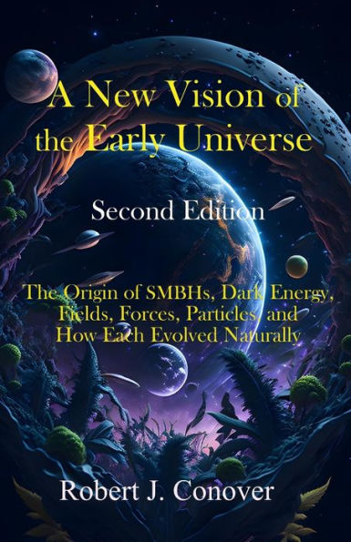 A New Vision of The Early Universe - Second Edition: Origin SMBHs, Dark Energy, Fields, Forces, Particles, and How Each Evolved Naturally