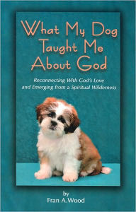 Title: What My Dog Taught Me About God: Reconnecting with God's Love and Emerging from a Spiritual Wilderness, Author: Fran A. Wood