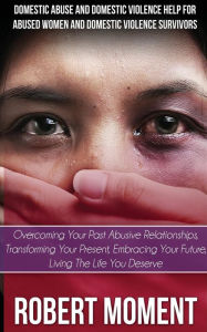 Title: Domestic Abuse and Domestic Violence Help for Abused Women and Domestic Survivors: Overcoming Your Past Abusive Relationships, Transforming Your Prese, Author: Robert Moment