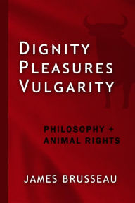 Title: Dignity, Pleasures, Vulgarity: Philosophy + Animal Rights, Author: James Brusseau