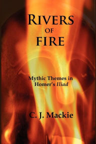Title: Rivers of Fire: Mythic Themes in Homer's Iliad, Author: Christopher J MacKie