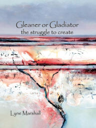 Title: Gleaner or Gladiator: The Struggle to Create, Author: Lyne K Marshall