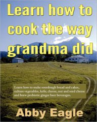 Title: Learn How to Cook the Way Grandma Did: Learn How to Make Sourdough Bread and Cakes, Culture Vegetables, Kefir, Cheese, Nut and Seed Cheese and Brew Probiotic Ginger Beer Beverages, Author: Abby Eagle