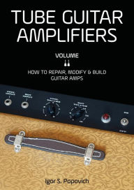 Title: Tube Guitar Amplifiers Volume 2: How to Repair, Modify & Build Guitar Amps, Author: Igor S. Popovich