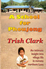 Title: A School For Phoujong: An intimate insight into village life in remote northernLaos, Author: Trish Clark