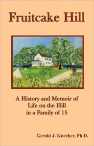 Title: Fruitcake Hill: A History and Memoir of Life on the Hill in a Family of 15, Author: Gerald J. Kuecher