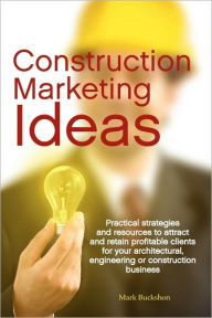 Title: Construction Marketing Ideas: Practical Strategies and Resources to Attract and Retain Clients for Your Architectural, Engineering or Construction B, Author: Mark Philip Buckshon