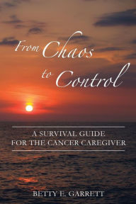 Title: From Chaos to Control - A Survival Guide for the Cancer Caregiver, Author: Betty Garrett