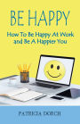 Be Happy How to Be Happy At Work and Be A Happier You