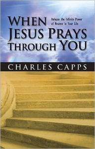 Title: When Jesus Prays Through You: Release the Infinite Power of Heaven in Your Life, Author: Charles Capps