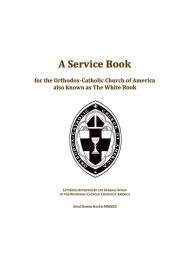 Title: A Service Book for the Orthodox-Catholic Church of America also Known as The White Book: Liturgies Approved by the General Synod of the Orthodox-Catholic Church of America, Author: Ted Campbell