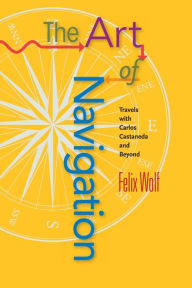Title: The Art of Navigation: Travels with Carlos Castaneda and Beyond, Author: Felix Wolf