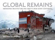 Title: Global Remains: Abandoned Architecture and Objects from Seven Continents, Author: Michael Clinton