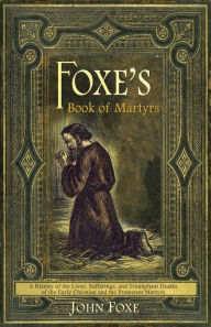 Title: Foxe's Book of Martyrs: A history of the lives, sufferings, and triumphant deaths of the early Christians and the Protestant martyrs, Author: John Foxe