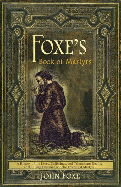 Foxe's Book of Martyrs: A history of the lives, sufferings, and triumphant deaths of the early Christians and the Protestant martyrs