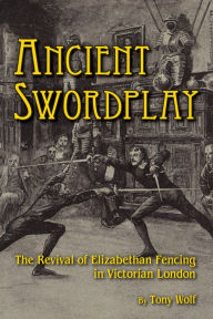 Title: Ancient Swordplay: The Revival of Elizabethan Fencing in Victorian London, Author: Tony Wolf