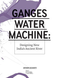 Title: Ganges Water Machine: Designing New India's Ancient River, Author: Anthony Acciavatti