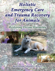 Title: Holistic Emergency Care and Trauma Recovery for Animals: Restoring Divine Harmony, Author: Kathryn Shanti Ariel