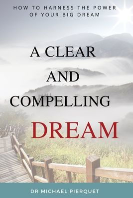 A Clear And Compelling Dream: How To Harness The Power Of Your Big Dream