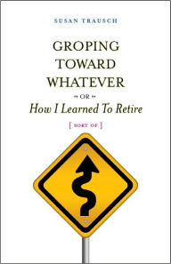 Title: Groping Toward Whatever - or -How I Learned to Retire (Sort Of), Author: Susan Trausch