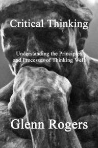 Title: Critical Thinking: Understanding the Principles and Processes of Thinking Well, Author: Glenn Rogers