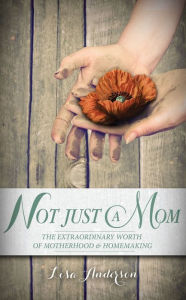 Title: Not Just A Mom: The Extraordinary Worth of Motherhood & Homemaking, Author: Lisa Anderson