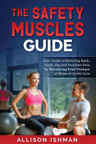 Title: The Safety Muscles Guide: Guide to Relieving Back, Neck, Hip and Shoulder Pain by Balancing Your Posture at Home or in the Gym, Author: Allison L Ishman