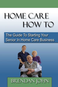 Title: HOME CARE HOW TO - The Guide To Starting Your Senior In Home Care Business, Author: Brendan John